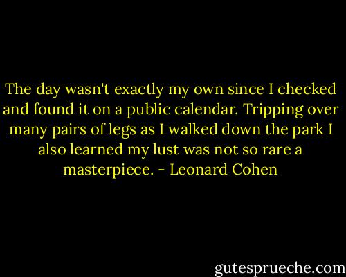 The day wasn't exactly my own<br />since I checked<br />and found it on a public calendar.<br />Tripping over many pairs of legs<br />as I walked down the park<br />I also learned my lust<br />was not so rare a masterpiece. - Leonard Cohen