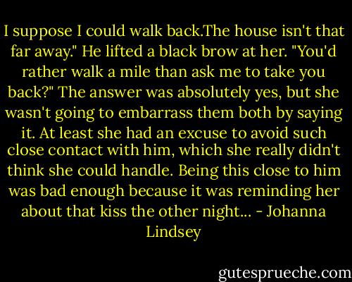 I suppose I could walk back.The house isn't that far away."<br />He lifted a black brow at her. "You'd rather walk a mile than ask me to take you back?"<br />The answer was absolutely yes, but she wasn't going to embarrass them both by saying it. At least she had an excuse to avoid such close contact with him, which she really didn't think she could handle. Being this close to him was bad enough because it was reminding her about that kiss the other night... - Johanna Lindsey