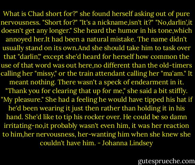 What is Chad short for?" she found herself asking out of pure nervousness.<br />"Short for?"<br />"It's a nickname,isn't it?"<br />"No,darlin',it doesn't get any longer."<br />She heard the humor in his tone,which annoyed her.It had been a natural mistake. The name didn't usually stand on its own.And she should take him to task over that "darlin'," except she'd heard for herself how common the use of that word was out here,no different than the old-timers calling her "missy," or the train attendant calling her "ma'am." It meant nothing. There wasn't a speck of endearment in it.<br />"Thank you for clearing that up for me," she said a bit stiffly.<br />"My pleasure."<br />She had a feeling he would have tipped his hat if he'd been wearing it just then rather than holding it in his hand. She'd like to tip his rocker over. He could be so damn irritating-no,it probably wasn't even him, it was her reaction to him,her nervousness, her-wanting him when she knew she couldn't have him. - Johanna Lindsey