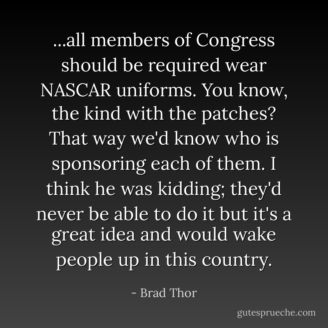 ...all members of Congress should be required wear NASCAR uniforms. You know, the kind with the patches? That way we'd know who is sponsoring each of them. I think he was kidding; they'd never be able to do it but it's a great idea and would wake people up in this country. - Brad Thor