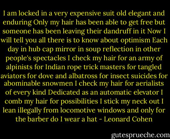 I am locked in a very expensive suit<br />old elegant and enduring<br />Only my hair has been able to get free<br />but someone has been leaving<br />their dandruff in it<br />Now I will tell you<br />all there is to know about optimism<br />Each day in hub cap mirror<br />in soup reflection<br />in other people's spectacles<br />I check my hair<br />for an army of alpinists<br />for Indian rope trick masters<br />for tangled aviators<br />for dove and albatross<br />for insect suicides<br />for abominable snowmen<br />I check my hair<br />for aerialists of every kind<br />Dedicated as an automatic elevator<br />I comb my hair for possibilities<br />I stick my neck out<br />I lean illegally from locomotive windows<br />and only for the barber<br />do I wear a hat - Leonard Cohen