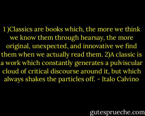1 )Classics are books which, the more we think we know them through hearsay, the more original, unexpected, and innovative we find them when we actually read them.<br />2)A classic is a work which constantly generates a pulviscular cloud of critical discourse around it, but which always shakes the particles off. - Italo Calvino