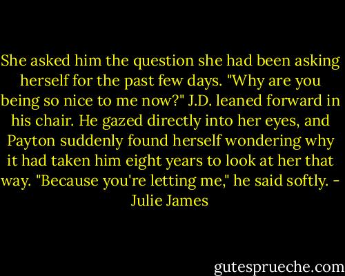 She asked him the question she had been asking herself for the past few days. "Why are you being so nice to me now?" J.D. leaned forward in his chair. He gazed directly into her eyes, and Payton suddenly found herself wondering why it had taken him eight years to look at her that way.<br />"Because you're letting me," he said softly. - Julie James