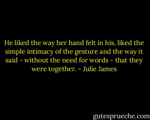 He liked the way her hand felt in his, liked the simple intimacy of the gesture and the way it said - without the need for words - that they were together. - Julie James