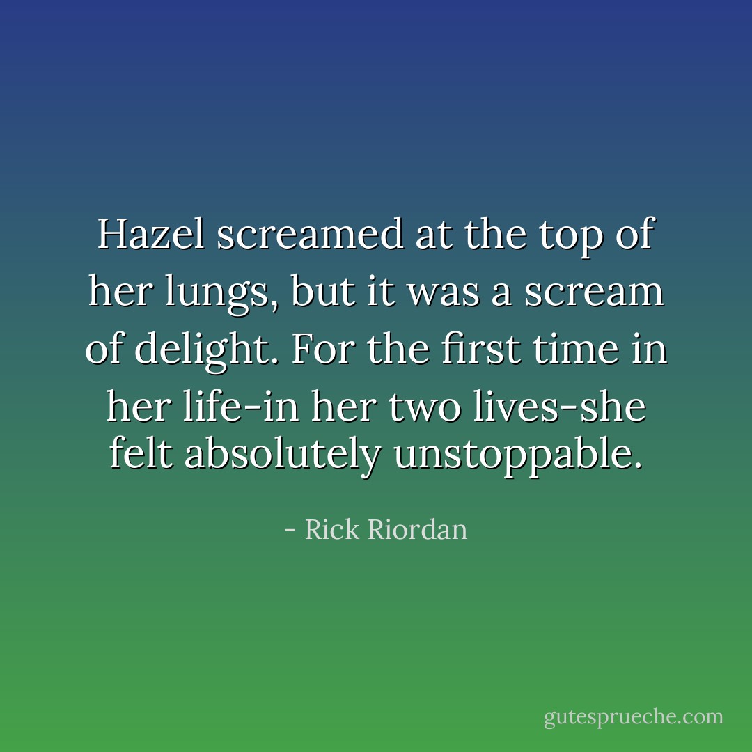 Hazel screamed at the top of her lungs, but it was a scream of delight. For the first time in her life-in her two lives-she felt absolutely unstoppable. - Rick Riordan