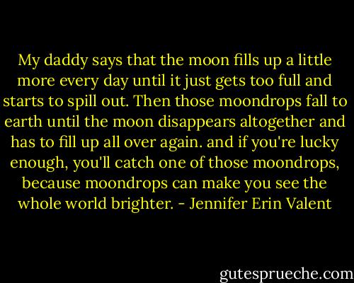 My daddy says that the moon fills up a little more every day until it just gets too full and starts to spill out. Then those moondrops fall to earth until the moon disappears altogether and has to fill up all over again. and if you're lucky enough, you'll catch one of those moondrops, because moondrops can make you see the whole world brighter. - Jennifer Erin Valent