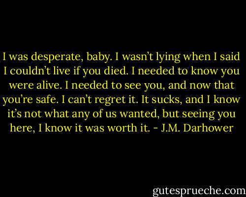 I was desperate, baby. I wasn’t lying when I said I couldn’t live if you died. I needed to know you were alive. I needed to see you, and now that you’re safe. I can’t regret it. It sucks, and I know it’s not what any of us wanted, but seeing you here, I know it was worth it. - J.M. Darhower