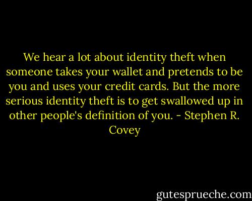 We hear a lot about identity theft when someone takes your wallet and pretends to be you and uses your credit cards. But the more serious identity theft is to get swallowed up in other people's definition of you. - Stephen R. Covey