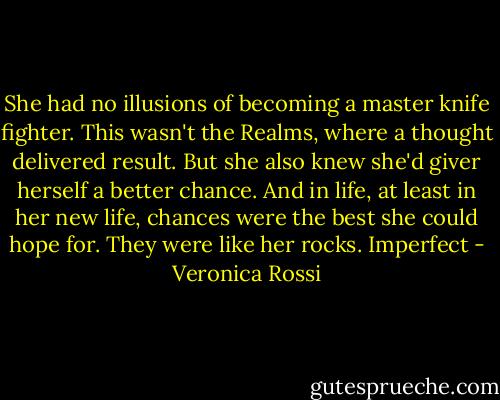 She had no illusions of becoming a master knife fighter. This wasn't the Realms, where a thought delivered result. But she also knew she'd giver herself a better chance. And in life, at least in her new life, chances were the best she could hope for. They were like her rocks. Imperfect - Veronica Rossi
