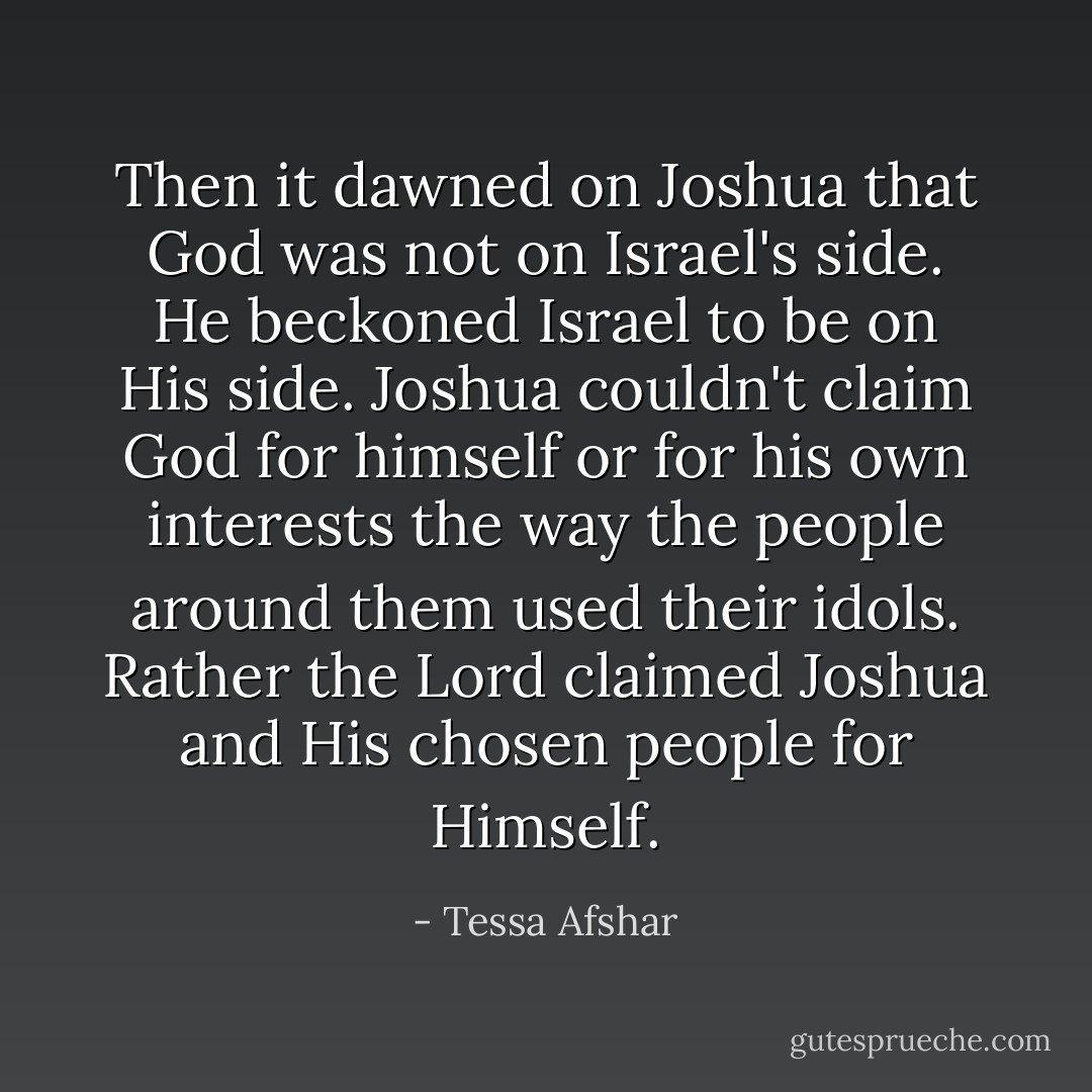 Then it dawned on Joshua that God was not on Israel's side. He beckoned Israel to be on His side. Joshua couldn't claim God for himself or for his own interests the way the people around them used their idols. Rather the Lord claimed Joshua and His chosen people for Himself. - Tessa Afshar