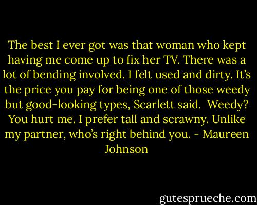 The best I ever got was that woman who kept having me come up to fix her TV. There was a lot of bending involved. I felt used and dirty.<br />It’s the price you pay for being one of those weedy but good-looking types, Scarlett said. <br />Weedy? You hurt me. I prefer tall and scrawny. Unlike my partner, who’s right behind you. - Maureen Johnson