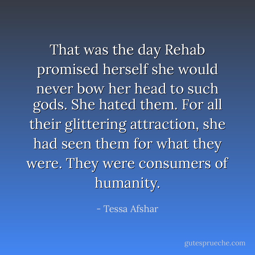 That was the day Rehab promised herself she would never bow her head to such gods. She hated them. For all their glittering attraction, she had seen them for what they were. They were consumers of humanity. - Tessa Afshar