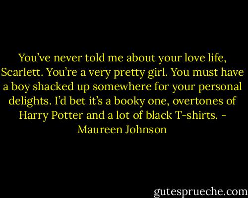 You’ve never told me about your love life, Scarlett. You’re a very pretty girl. You must have a boy shacked up somewhere for your personal delights. I’d bet it’s a booky one, overtones of Harry Potter and a lot of black T-shirts. - Maureen Johnson