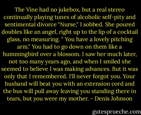 The Vine had no jukebox, but a real stereo continually playing tunes of alcoholic self-pity and sentimental divorce "Nurse," I sobbed. She poured doubles like an angel, right up to the lip of a cocktail glass, no measuring. " You have a lovely pitching arm." You had to go down on them like a hummingbird over a blossom. I saw her much later, not too many years ago, and when I smiled she seemed to believe I was making advances. But it was only that I remembered. I'll never forgot you. Your husband will beat you with an extension cord and the bus will pull away leaving you standing there in tears, but you were my mother. - Denis Johnson