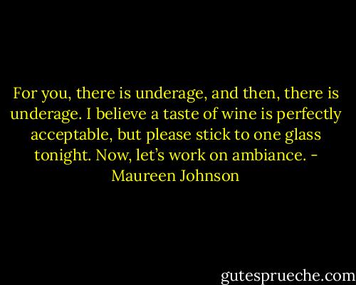 For you, there is underage, and then, there is underage. I believe a taste of wine is perfectly acceptable, but please stick to one glass tonight. Now, let’s work on ambiance. - Maureen Johnson