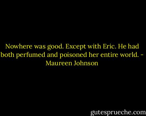 Nowhere was good. Except with Eric. He had both perfumed and poisoned her entire world. - Maureen Johnson