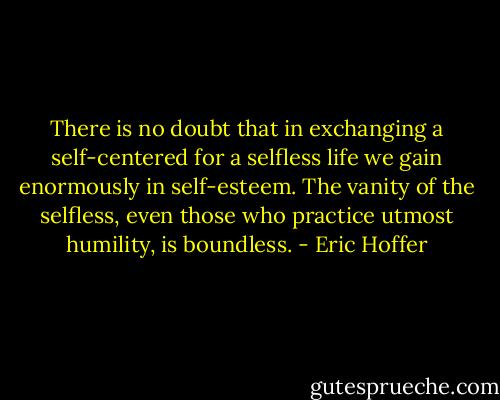 There is no doubt that in exchanging a self-centered for a selfless life we gain enormously in self-esteem. The vanity of the selfless, even those who practice utmost humility, is boundless. - Eric Hoffer