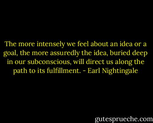 The more intensely we feel about an idea or a goal, the more assuredly the idea, buried deep in our subconscious, will direct us along the path to its fulfillment. - Earl Nightingale