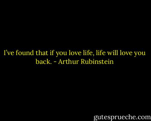I’ve found that if you love life, life will love you back. - Arthur Rubinstein