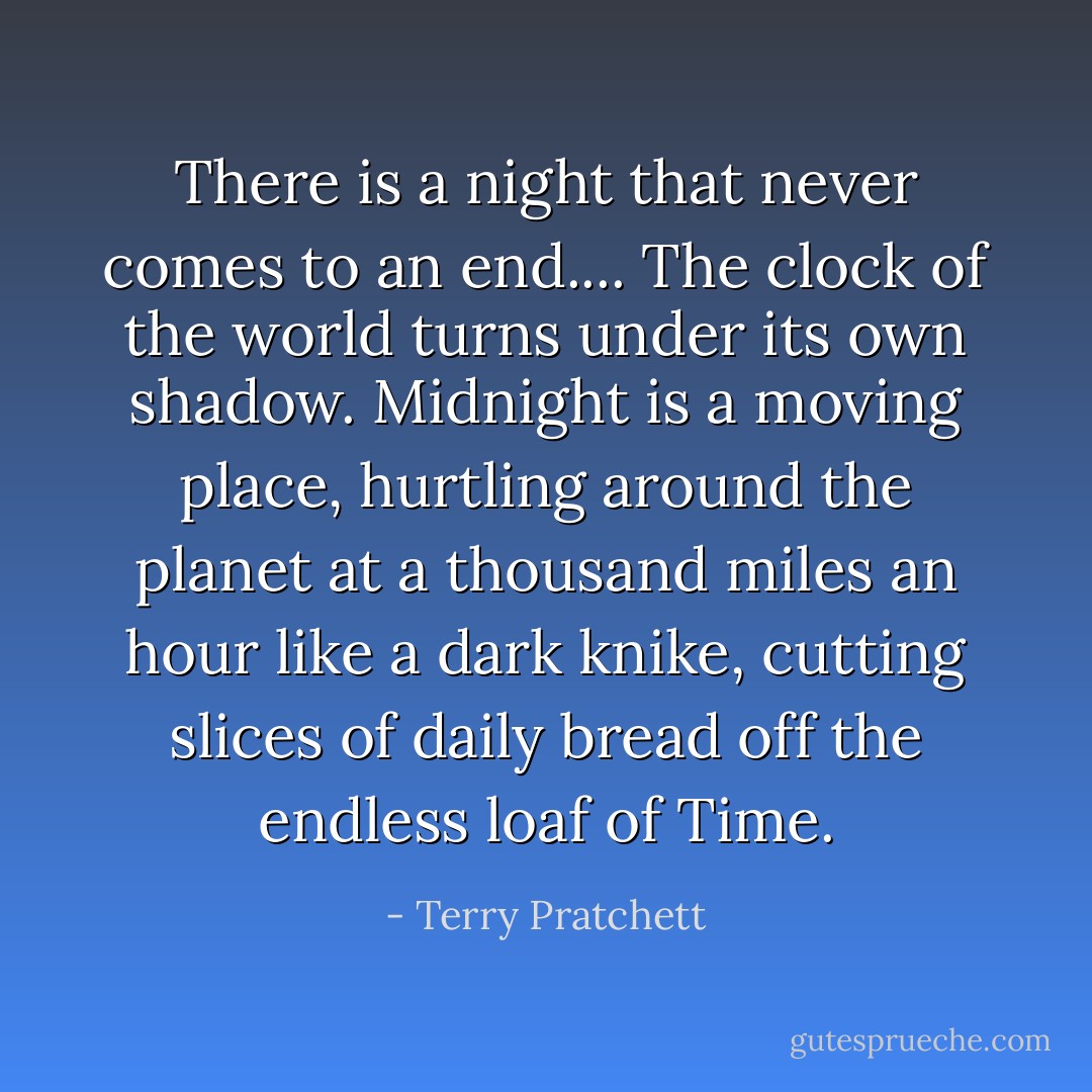 There is a night that never comes to an end....<br />The clock of the world turns under its own shadow. Midnight is a moving place, hurtling around the planet at a thousand miles an hour like a dark knike, cutting slices of daily bread off the endless loaf of Time. - Terry Pratchett