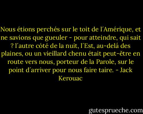Nous étions perchés sur le toit de l´Amérique, et ne savions que gueuler - pour atteindre, qui sait ? l´autre cóté de la nuit, l´Est, au-delá des plaines, ou un vieillard chenu était peut-ětre en route vers nous, porteur de la Parole, sur le point d´arriver pour nous faire taire. - Jack Kerouac
