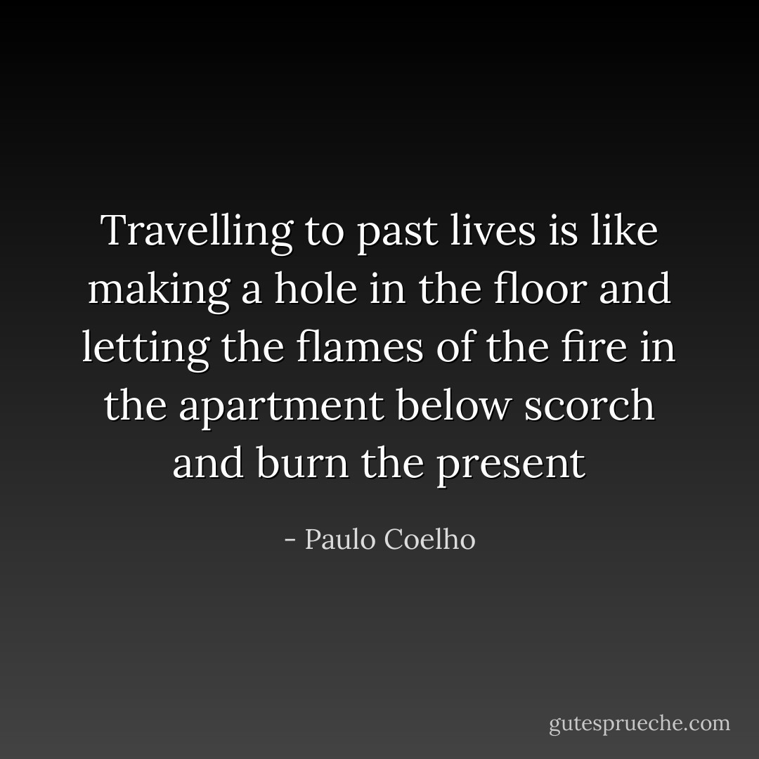 Travelling to past lives is like making a hole in the floor and letting the flames of the fire in the apartment below scorch and burn the present - Paulo Coelho