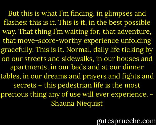 But this is what I’m finding, in glimpses and flashes: this is it. This is it, in the best possible way. That thing I’m waiting for, that adventure, that move-score-worthy experience unfolding gracefully. This is it. Normal, daily life ticking by on our streets and sidewalks, in our houses and apartments, in our beds and at our dinner tables, in our dreams and prayers and fights and secrets – this pedestrian life is the most precious thing any of use will ever experience. - Shauna Niequist