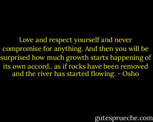 Love and respect yourself and never compromise for anything. And then you will be surprised how much growth starts happening of its own accord.. as if rocks have been removed and the river has started flowing. - Osho