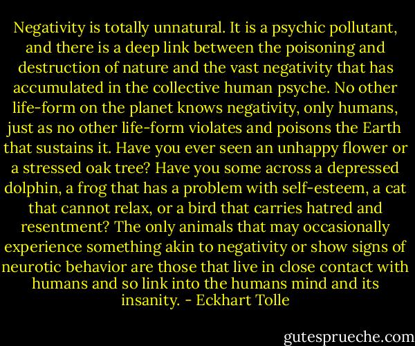Negativity is totally unnatural. It is a psychic pollutant, and there is a deep link between the poisoning and destruction of nature and the vast negativity that has accumulated in the collective human psyche. No other life-form on the planet knows negativity, only humans, just as no other life-form violates and poisons the Earth that sustains it. Have you ever seen an unhappy flower or a stressed oak tree? Have you some across a depressed dolphin, a frog that has a problem with self-esteem, a cat that cannot relax, or a bird that carries hatred and resentment? The only animals that may occasionally experience something akin to negativity or show signs of neurotic behavior are those that live in close contact with humans and so link into the humans mind and its insanity. - Eckhart Tolle