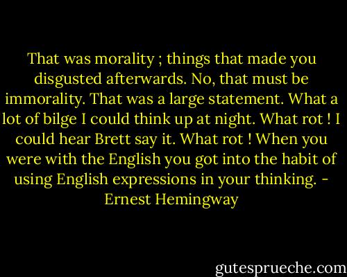 That was morality ; things that made you disgusted afterwards. No, that must be immorality. That was a large statement. What a lot of bilge I could think up at night. What rot ! I could hear Brett say it. What rot ! When you were with the English you got into the habit of using English expressions in your thinking. - Ernest Hemingway
