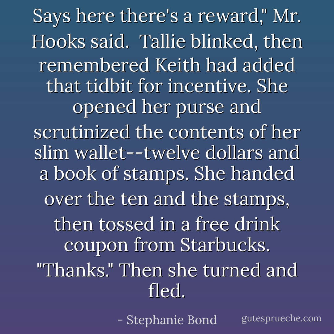 Says here there's a reward," Mr. Hooks said.<br /><br />Tallie blinked, then remembered Keith had added that tidbit for incentive. She opened her purse and scrutinized the contents of her slim wallet--twelve dollars and a book of stamps. She handed over the ten and the stamps, then tossed in a free drink coupon from Starbucks. "Thanks." Then she turned and fled. - Stephanie Bond