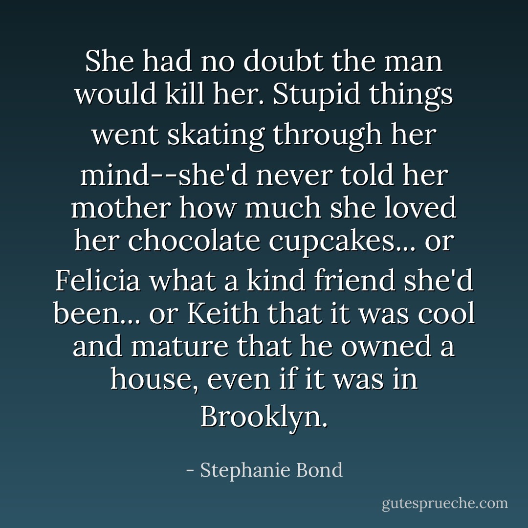 She had no doubt the man would kill her. Stupid things went skating through her mind--she'd never told her mother how much she loved her chocolate cupcakes... or Felicia what a kind friend she'd been... or Keith that it was cool and mature that he owned a house, even if it was in Brooklyn. - Stephanie Bond