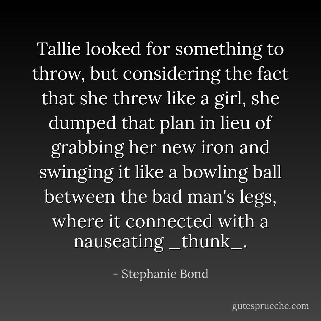 Tallie looked for something to throw, but considering the fact that she threw like a girl, she dumped that plan in lieu of grabbing her new iron and swinging it like a bowling ball between the bad man's legs, where it connected with a nauseating _thunk_. - Stephanie Bond