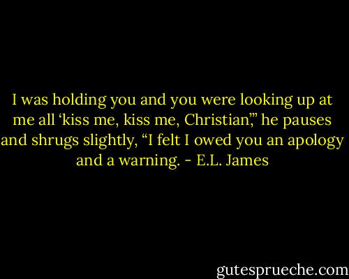 I was holding you and you were looking up at me all ‘kiss me, kiss me, Christian’,” he pauses and shrugs slightly, “I felt I owed you an apology and a warning. - E.L. James