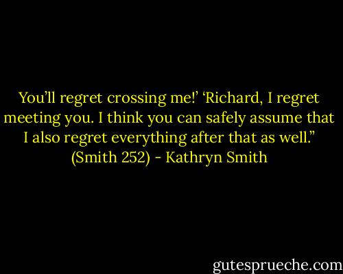 You’ll regret crossing me!’<br />‘Richard, I regret meeting you. I think you can safely assume that I also regret everything after that as well.” (Smith 252) - Kathryn Smith