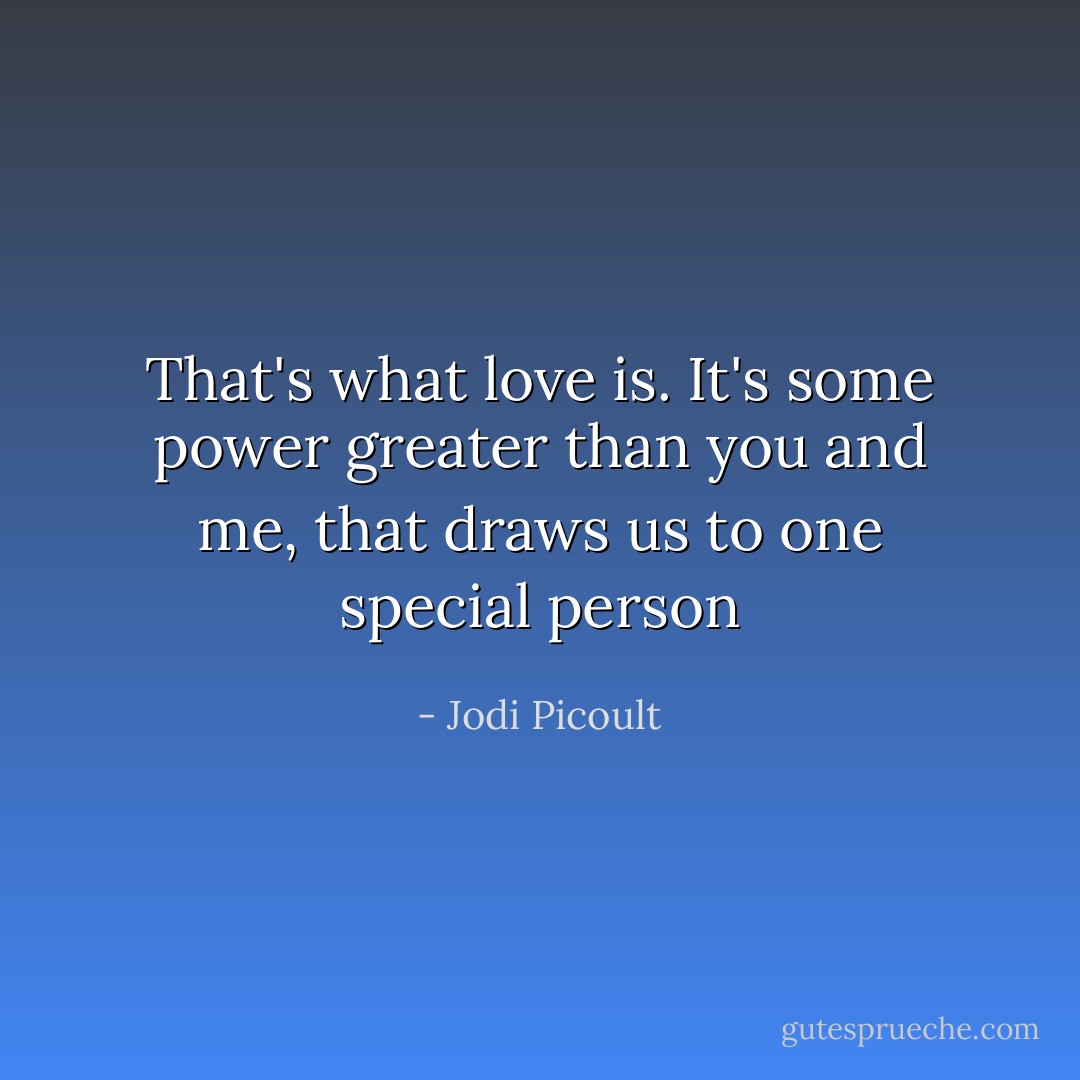 That's what love is. It's some power greater than you and me, that draws us to one special person - Jodi Picoult