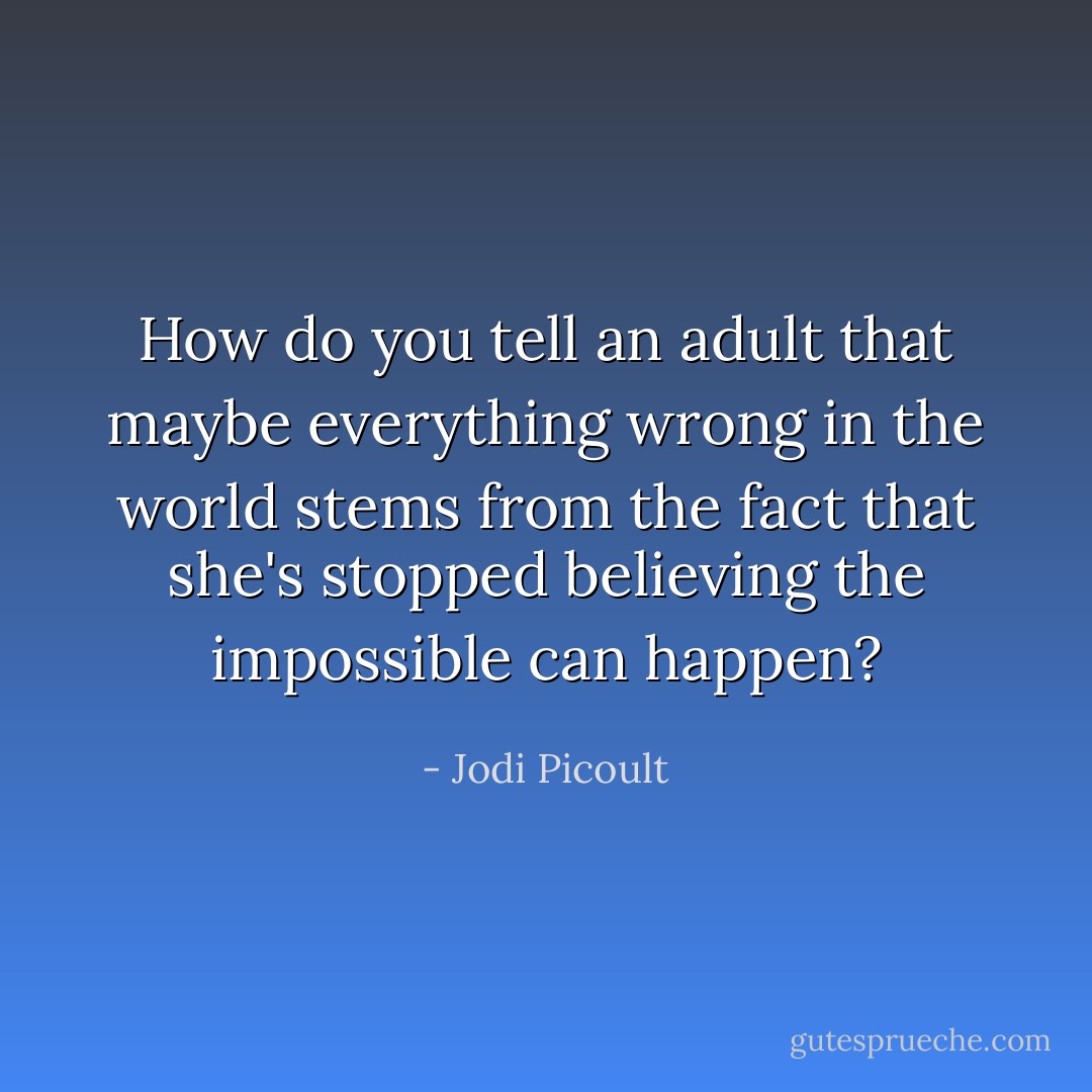 How do you tell an adult that maybe everything wrong in the world stems from the fact that she's stopped believing the impossible can happen? - Jodi Picoult