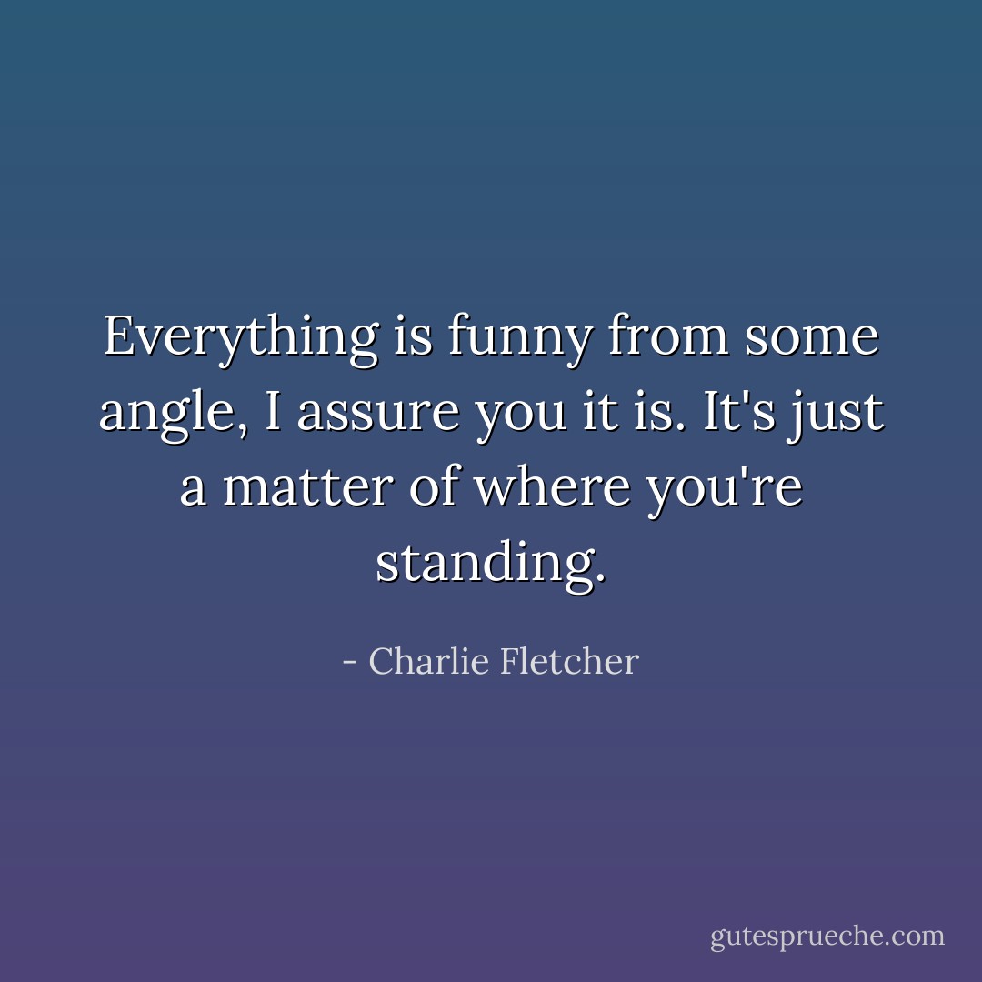 Everything is funny from some angle, I assure you it is. It's just a matter of where you're standing. - Charlie Fletcher