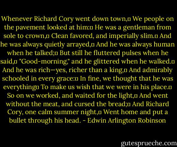 Whenever Richard Cory went down town,	<br />We people on the pavement looked at him:	<br />He was a gentleman from sole to crown,	<br />Clean favored, and imperially slim.	<br />And he was always quietly arrayed,	<br />And he was always human when he talked;	<br />But still he fluttered pulses when he said,	<br />"Good-morning," and he glittered when he walked.	<br />And he was rich—yes, richer than a king,	<br />And admirably schooled in every grace:	<br />In fine, we thought that he was everything	<br />To make us wish that we were in his place.	<br />So on we worked, and waited for the light,	<br />And went without the meat, and cursed the bread;	<br />And Richard Cory, one calm summer night,	<br />Went home and put a bullet through his head. - Edwin Arlington Robinson