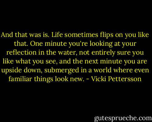 And that was is. Life sometimes flips on you like that. One minute you're looking at your reflection in the water, not entirely sure you like what you see, and the next minute you are upside down, submerged in a world where even familiar things look new. - Vicki Pettersson