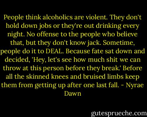 People think alcoholics are violent. They don't hold down jobs or they're out drinking every night. No offense to the people who believe that, but they don't know jack. Sometime, people do it to DEAL. Because fate sat down and decided, 'Hey, let's see how much shit we can throw at this person before they break.' Before all the skinned knees and bruised limbs keep them from getting up after one last fall. - Nyrae Dawn