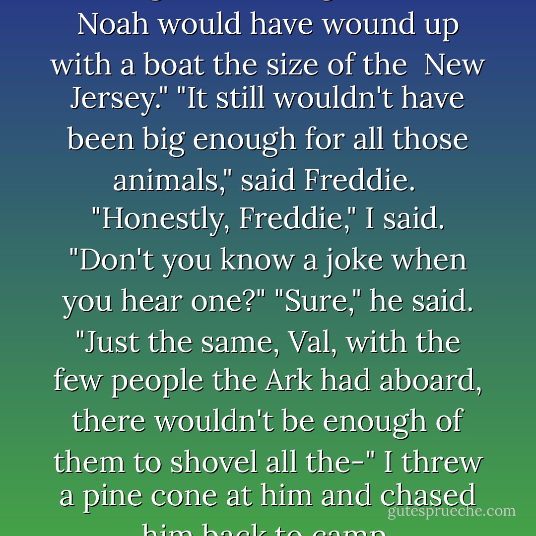 If Mr. Castillo had been in charge of building the Ark, Noah would have wound up with a boat the size of the <i> New Jersey.</i>"<br />"It still wouldn't have been big enough for all those animals," said Freddie. <br />"Honestly, Freddie," I said. "Don't you know a joke when you hear one?"<br />"Sure," he said. "Just the same, Val, with the few people the Ark had aboard, there wouldn't be enough of them to shovel all the-"<br />I threw a pine cone at him and chased him back to camp. - Debra Doyle