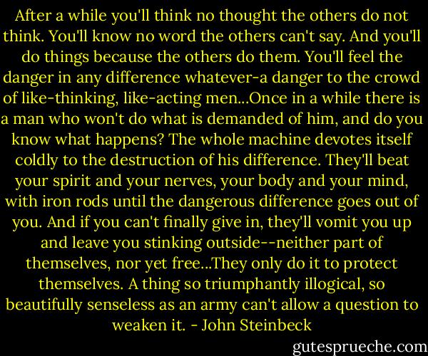 After a while you'll think no thought the others do not think. You'll know no word the others can't say. And you'll do things because the others do them. You'll feel the danger in any difference whatever-a danger to the crowd of like-thinking, like-acting men...Once in a while there is a man who won't do what is demanded of him, and do you know what happens? The whole machine devotes itself coldly to the destruction of his difference. They'll beat your spirit and your nerves, your body and your mind, with iron rods until the dangerous difference goes out of you. And if you can't finally give in, they'll vomit you up and leave you stinking outside--neither part of themselves, nor yet free...They only do it to protect themselves. A thing so triumphantly illogical, so beautifully senseless as an army can't allow a question to weaken it. - John Steinbeck