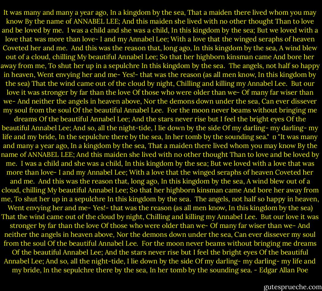 It was many and many a year ago,<br />In a kingdom by the sea,<br />That a maiden there lived whom you may know<br />By the name of ANNABEL LEE;<br />And this maiden she lived with no other thought<br />Than to love and be loved by me.<br /><br />I was a child and she was a child,<br />In this kingdom by the sea;<br />But we loved with a love that was more than love-<br />I and my Annabel Lee;<br />With a love that the winged seraphs of heaven<br />Coveted her and me.<br /><br />And this was the reason that, long ago,<br />In this kingdom by the sea,<br />A wind blew out of a cloud, chilling<br />My beautiful Annabel Lee;<br />So that her highborn kinsman came<br />And bore her away from me,<br />To shut her up in a sepulchre<br />In this kingdom by the sea.<br /><br />The angels, not half so happy in heaven,<br />Went envying her and me-<br />Yes!- that was the reason (as all men know,<br />In this kingdom by the sea)<br />That the wind came out of the cloud by night,<br />Chilling and killing my Annabel Lee.<br /><br />But our love it was stronger by far than the love<br />Of those who were older than we-<br />Of many far wiser than we-<br />And neither the angels in heaven above,<br />Nor the demons down under the sea,<br />Can ever dissever my soul from the soul<br />Of the beautiful Annabel Lee.<br /><br />For the moon never beams without bringing me dreams<br />Of the beautiful Annabel Lee;<br />And the stars never rise but I feel the bright eyes<br />Of the beautiful Annabel Lee;<br />And so, all the night-tide, I lie down by the side<br />Of my darling- my darling- my life and my bride,<br />In the sepulchre there by the sea,<br />In her tomb by the sounding sea." <br />	<br />"It was many and many a year ago,<br />In a kingdom by the sea,<br />That a maiden there lived whom you may know<br />By the name of ANNABEL LEE;<br />And this maiden she lived with no other thought<br />Than to love and be loved by me.<br /><br />I was a child and she was a child,<br />In this kingdom by the sea;<br />But we loved with a love that was more than love-<br />I and my Annabel Lee;<br />With a love that the winged seraphs of heaven<br />Coveted her and me.<br /><br />And this was the reason that, long ago,<br />In this kingdom by the sea,<br />A wind blew out of a cloud, chilling<br />My beautiful Annabel Lee;<br />So that her highborn kinsman came<br />And bore her away from me,<br />To shut her up in a sepulchre<br />In this kingdom by the sea.<br /><br />The angels, not half so happy in heaven,<br />Went envying her and me-<br />Yes!- that was the reason (as all men know,<br />In this kingdom by the sea)<br />That the wind came out of the cloud by night,<br />Chilling and killing my Annabel Lee.<br /><br />But our love it was stronger by far than the love<br />Of those who were older than we-<br />Of many far wiser than we-<br />And neither the angels in heaven above,<br />Nor the demons down under the sea,<br />Can ever dissever my soul from the soul<br />Of the beautiful Annabel Lee.<br /><br />For the moon never beams without bringing me dreams<br />Of the beautiful Annabel Lee;<br />And the stars never rise but I feel the bright eyes<br />Of the beautiful Annabel Lee;<br />And so, all the night-tide, I lie down by the side<br />Of my darling- my darling- my life and my bride,<br />In the sepulchre there by the sea,<br />In her tomb by the sounding sea. - Edgar Allan Poe