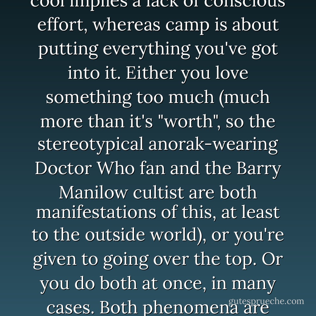 So we're getting close to suggesting that camp is both the opposite of cool and a refinement of it. Camp and cool both have an element of not-caring, of disdain for the ordinary. The difference is that cool implies a lack of conscious effort, whereas camp is about putting everything you've got into it. Either you love something too much (much more than it's "worth", so the stereotypical anorak-wearing <i>Doctor Who</i> fan and the Barry Manilow cultist are both manifestations of this, at least to the outside world), or you're given to going over the top. Or you do both at once, in many cases. Both phenomena are examples of people fashioning an identity for themselves, and if you're reading this book then you must know people like that. Cool is not caring, camp is actively defiant. - Tat Wood