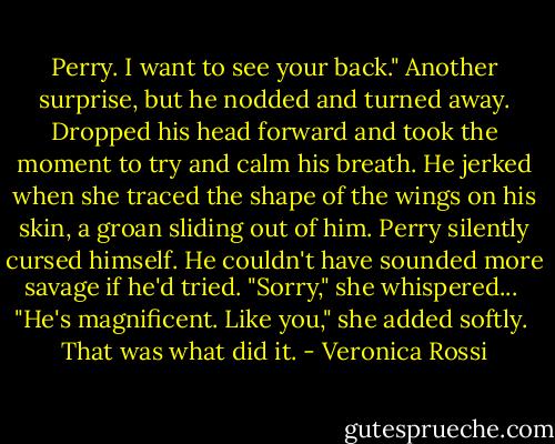 Perry. I want to see your back."<br />Another surprise, but he nodded and turned away. Dropped his head forward and took the moment to try and calm his breath. He jerked when she traced the shape of the wings on his skin, a groan sliding out of him. Perry silently cursed himself. He couldn't have sounded more savage if he'd tried.<br />"Sorry," she whispered... <br />"He's magnificent. Like you," she added softly. <br />That was what did it. - Veronica Rossi