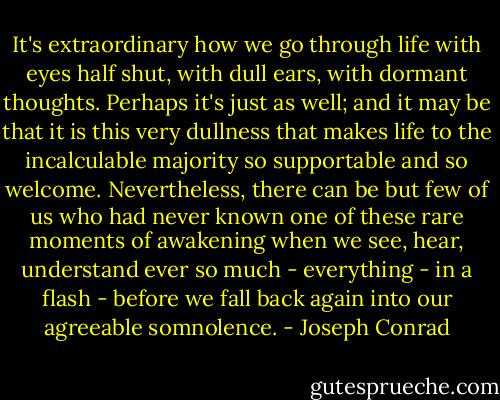 It's extraordinary how we go through life with eyes half shut, with dull ears, with dormant thoughts. Perhaps it's just as well; and it may be that it is this very dullness that makes life to the incalculable majority so supportable and so welcome. Nevertheless, there can be but few of us who had never known one of these rare moments of awakening when we see, hear, understand ever so much - everything - in a flash - before we fall back again into our agreeable somnolence. - Joseph Conrad