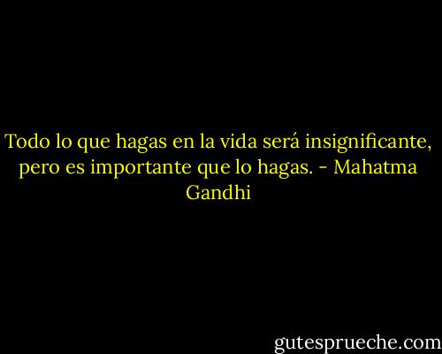 Todo lo que hagas en la vida será insignificante, pero es importante que lo hagas. - Mahatma Gandhi