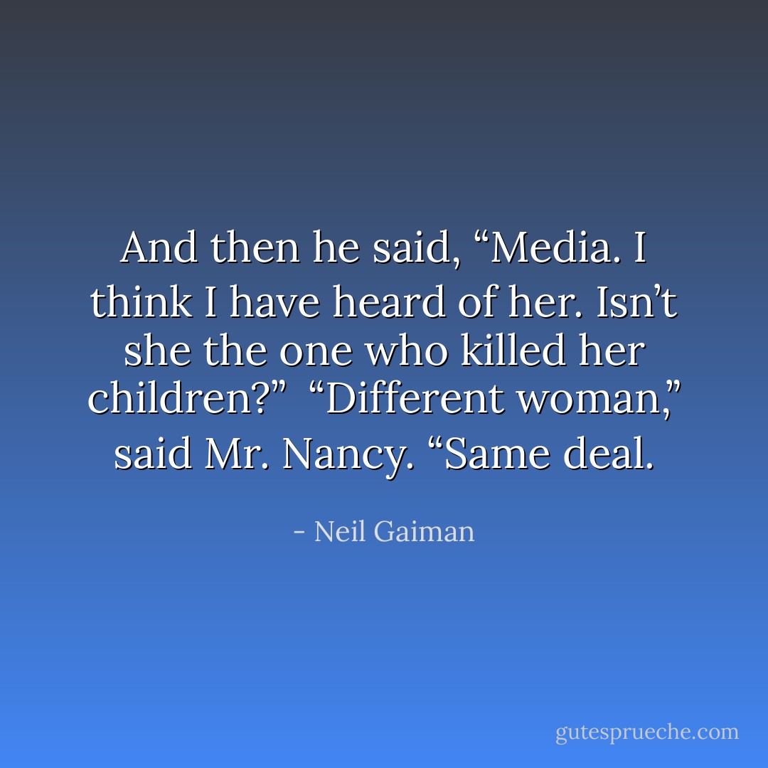 And then he said, “Media. I think I have heard of her. Isn’t she the one who killed her children?”<br /> “Different woman,” said Mr. Nancy. “Same deal. - Neil Gaiman