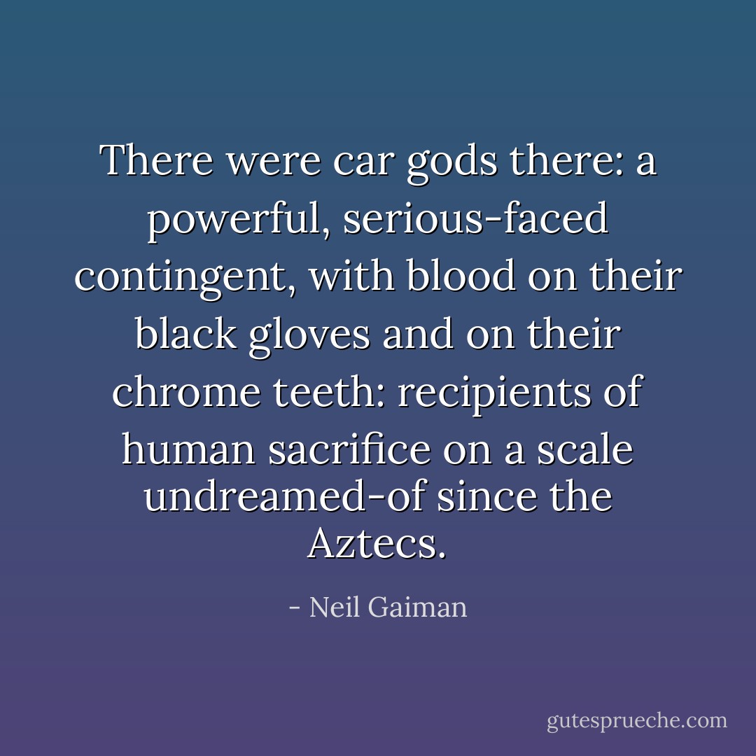 There were car gods there: a powerful, serious-faced contingent, with blood on their black gloves and on their chrome teeth: recipients of human sacrifice on a scale undreamed-of since the Aztecs. - Neil Gaiman